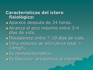 Características del íctero
fisiológico:
 Aparece después de 24 horas.
 Alcanza el pico máximo entre 3-4
días de vida.
 Desaparece entre 7-10 días de vida.
 Cifra máxima de bilirrubina total >
14mg%.
 Es monosintomático.
 Es flavínico: predomina la indirecta.
 