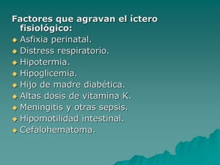 Factores que agravan el íctero
fisiológico:
 Asfixia perinatal.
 Distress respiratorio.
 Hipotermia.
 Hipoglicemia.
 Hijo de madre diabética.
 Altas dosis de vitamina K.
 Meningitis y otras sepsis.
 Hipomotilidad intestinal.
 Cefalohematoma.
 