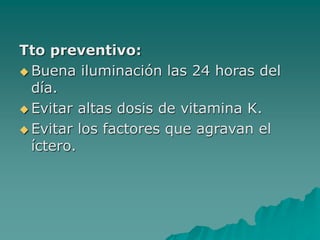 Tto preventivo:
 Buena iluminación las 24 horas del
día.
 Evitar altas dosis de vitamina K.
 Evitar los factores que agravan el
íctero.
 