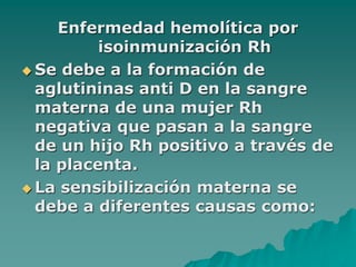 Enfermedad hemolítica por
isoinmunización Rh
 Se debe a la formación de
aglutininas anti D en la sangre
materna de una mujer Rh
negativa que pasan a la sangre
de un hijo Rh positivo a través de
la placenta.
 La sensibilización materna se
debe a diferentes causas como:
 