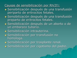 Causas de sensibilización por Rh(D):
 Sensibilización después de una transfusión
periparto de eritrocitos fetales.
 Sensibilización después de una transfusión
preparto de eritrocitos fetales.
 Sensibilización después de un aborto o de
un embarazo tubario.
 Sensibilización intrauterina.
 Sensibilización por transfusión no
homóloga.
 Sensibilización por trasplante renal.
 Sensibilización por cigotismo del padre.
 