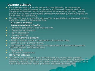 CUADRO CLÍNICO
 En el recién nacido Rh+ de madre Rh sensibilizada, los anticuerpos
incompletos que atraviesan la placenta actúan directamente contra los
antígenos específicos de la superficie de los eritrocitos del niño, lo cual
produce un cuadro de hemólisis prenatal o perinatal que se acompaña de
varios efectos secundarios.
 De acuerdo con la severidad del proceso se presentan tres formas clínicas:
anémica, ictérica e hidropesía fetal.
A) Forma anémica
Anemia benigna o tardía:
 - Anemia ligera entre 12-15 días de vida.
 - Evolución satisfactoria.
 - Buen pronóstico.
 - No requiere tto.
Anemia grave o precoz:
 - Palidez intensa desde el nacimiento o lo primeros días.
 - Ictericia en las primeras horas.
 - Hepatoesplenomegalia (debida a la presencia de focos eritropoyéticos
extramedulares compensatorios).
 - Taquicardia.
 - Dificultad respiratoria.
B) Forma ictérica
 Aumento muy marcado de la bilirrubina sérica, cuyas cifras pueden
alcanzar hasta 40 mg/dL. El líquido amniótico de los casos graves aparece
teñido de amarillo, así como el cordón umbilical y la vérnix caseosa. Es la
forma más frecuente. Puede presentar hepatoesplenomegalia.
 