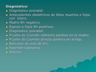Diagnóstico:
 Diagnóstico prenatal:
 Antecedentes obstétricos de fetos muertos e hijos
con íctero.
 Madre Rh negativo.
 Esposo e hijos Rh positivos.
 Diagnóstico posnatal:
 Prueba de Coombs indirecta positiva en la madre.
 Prueba de Coombs directa positiva en el hijo.
 Retículos de más de 6%.
 Hiperbilirrubinemia.
 Anemia.
 