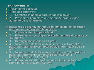 TRATAMIENTO
 Tratamiento posnatal
 Tiene dos objetivos:
 1. Combatir la anemia para evitar la hipoxia.
 2. Prevenir el kerníctero que se puede producir por
aumento de ¡a bilirrubina.
Indicaciones de exanguinotranfusión inmediata en los recién
nacidos con enfermedad hemolítica:
 1. Presencia de hidropesía fetal.
 2. Bilirrubina en la sangre del cordón umbilical superior a
4,5 mg/dL.
 3. Hemoglobina inferior a 11 g/dL.
 4. Incremento de la bilirrubina superior a 1 mg/dL/h a
pesar de tratamiento con fototerapia si Hb mayor que 13
g/dL.
 5. Incremento de la bilirrubina superior a 0,5 mg/dL/h a
pesar de tratamiento con fototerapia, cuando la
hemoglobina es de 11-13g/dL.
 6. Bílirrubina de 20 mg/dL o que se incrementa a un
ritmo tal que alcanzará esa cifra.
 