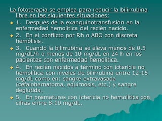 La fototerapia se emplea para reducir la bilirrubina
libre en las siguientes situaciones:
 1. Después de la exanguinotransfusión en la
enfermedad hemolítica del recién nacido.
 2. En el conflicto por Rh o ABO con discreta
hemólisis.
 3. Cuando la bilirrubina se eleva menos de 0,5
mg/dL/h o menos de 10 mg/dL en 24 h en los
pacientes con enfermedad hemolítica.
 4. En recién nacidos a término con ictericia no
hemolítica con niveles de bilirrubina entre 12-15
mg/dL como en: sangre extravasada
(cefalohematoma, equimosis, etc.) y sangre
deglutida.
 5. En prematuros con ictericia no hemolítica con
cifras entre 8-10 mg/dL.
 