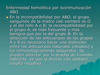 Enfermedad hemolítica por isoinmunización
ABO
 En la incompatibilidad por ABO, el grupo
sanguíneo de la madre casi siempre es O
y el del niño A o B; la incompatibilidad por
el grupo A, es más frecuente y más
benigna que por la del grupo B. En la
detección de los anticuerpos de los grupos
A y B es necesario hacer una distinción
entre los anticuerpos naturales (innatos) y
los inmunológicamente adquiridos. Se
pueden detectar por la prueba de Coombs
indirecta, ya que la directa casi siempre
resulta negativa.
 