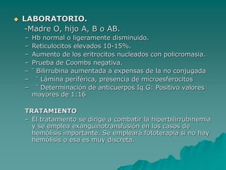  LABORATORIO.
-Madre O, hijo A, B o AB.
– Hb normal o ligeramente disminuido.
– Reticulocitos elevados 10-15%.
– Aumento de los eritrocitos nucleados con policromasia.
– Prueba de Coombs negativa.
– ¨ Bilirrubina aumentada a expensas de la no conjugada
– ¨ Lámina periférica, presencia de microesferocitos
– ¨ Determinación de anticuerpos Iq G: Positivo valores
mayores de 1:16
TRATAMIENTO
– El tratamiento se dirige a combatir la hiperbilirrubinemia
y se emplea exanguinotransfusión en los casos de
hemólisis importante. Se empleará fototerapia si no hay
hemólisis o esa es muy discreta.
 
