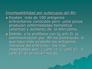 Incompatibilidad por subgrupos del Rh:
 Existen más de 100 antígenos
eritrocitarios conocidos pero unos pocos
producen enfermedades hemolítica
(anemia) y aumento de la bilirrubina.
 Debido a la profilaxis con Ig anti D, la
isoinmunización por Rh ha disminuído, lo
que hace más evidente las antígenos
menores del eritrocito, los más
importantes son: c (anti c), C (anti C), E
(anti E) en el recién nacido.
 