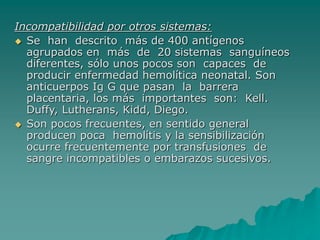 Incompatibilidad por otros sistemas:
 Se han descrito más de 400 antígenos
agrupados en más de 20 sistemas sanguíneos
diferentes, sólo unos pocos son capaces de
producir enfermedad hemolítica neonatal. Son
anticuerpos Ig G que pasan la barrera
placentaria, los más importantes son: Kell.
Duffy, Lutherans, Kidd, Diego.
 Son pocos frecuentes, en sentido general
producen poca hemolítis y la sensibilización
ocurre frecuentemente por transfusiones de
sangre incompatibles o embarazos sucesivos.
 