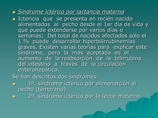  Síndrome ictérico por lactancia materna
 Ictericia que se presenta en recién nacido
alimentados al pecho desde el 1er día de vida y
que puede extenderse por varios días o
semanas; Del total de nacidos afectados sólo el
1 % puede desarrollar hiperbilirrubinemias
graves. Existen varias teorías para explicar este
síndrome, pero la más aceptada es el
aumento de la reabsorción de la bilirrubina
del intestino a través de la circulación
enterohepática.
Se han descritos dos síndromes:
 1º. síndrome ictérico por alimenatción al
pecho (temprano)
 2º. síndrome ictérico por la leche materna
 