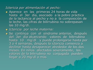 Ictericia por alimentación al pecho:
 Aparece en las primeras 24 horas de vida
hasta el 3er día, asociado a la pobre práctica
de la lactancia al pecho y no a la composición de
la leche, las cifras de bilirrubina no sobrepasan
las 10 mg/dl.
 Ictericia por leche materna:
 Se continúa con el síndrome anterior, después
del 3er día alcanzando valores de bilirrubina
hasta 10 mg/dl y puede prolongarse hasta por
3 o 4 semanas, después la ictericia comienza a
declinar hasta desaparecer alrededor de los dos
meses. En niños afectados severamente, los
valores de la bilirrubina no conjugada pueden
llegar a 20 mg/dl o más
 