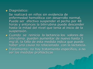  Diagnóstico:
Se realizará en niños sin evidencia de
enfermedad hemolítica con desarrollo normal.
Puede ser efectivo suspender el pecho por 48
horas y entonces la bilirrubina puede descender
hasta la mitad del nivel que tenía al inicio de la
suspensión.
 Cuando se reinicia la lactancia los valores de
bilirrubina pueden aumentar de nuevo hasta 3
mg/dl, la falla de esta medida indica que puede
haber una causa no relacionada con la lactancia.
 Tratamiento: no hay tratamiento específico, a no
ser las medidas profilácticas
 