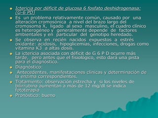  Ictericia por déficit de glucosa 6 fosfato deshidrogenasa:
(G-6 PD)
 Es un problema relativamente común, causado por una
alteración cromosónica a nivel del brazo largo del
cromosoma X, ligado al sexo masculino, el cuadro clínico
es heterogéneo y generalmente depende de factores
ambientales y en particular del genotipo heredado.
 Se observa en recién nacidos expuestos a estrés
oxidante: acidosis, hipoglicemias, infecciones, drogas como
vitamina K3 a altas dosis.
 La ictericia asociada con déficit de G 6 P D ocurre más
tarde, pero antes que el fisiológico, esto dará una pista
para el diagnóstico.
 Diagnóstico:
 Antecedentes, manifestaciones clínicas y determinación de
la enzima correspondientes.
 Tratamiento: observación estrecha y si los niveles de
bilirrubina aumentan a más de 12 mg/dl se indica
fototerapia
 Pronóstico: bueno
 