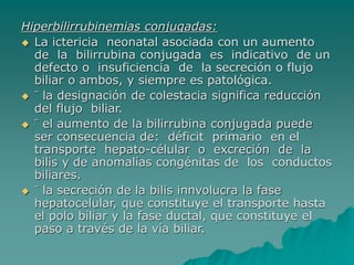 Hiperbilirrubinemias conjugadas:
 La ictericia neonatal asociada con un aumento
de la bilirrubina conjugada es indicativo de un
defecto o insuficiencia de la secreción o flujo
biliar o ambos, y siempre es patológica.
 ¨ la designación de colestacia significa reducción
del flujo biliar.
 ¨ el aumento de la bilirrubina conjugada puede
ser consecuencia de: déficit primario en el
transporte hepato-célular o excreción de la
bilis y de anomalías congénitas de los conductos
biliares.
 ¨ la secreción de la bilis innvolucra la fase
hepatocelular, que constituye el transporte hasta
el polo biliar y la fase ductal, que constituye el
paso a través de la vía biliar.
 