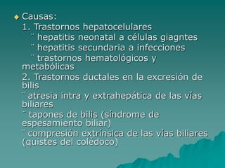  Causas:
1. Trastornos hepatocelulares
¨ hepatitis neonatal a células giagntes
¨ hepatitis secundaria a infecciones
¨ trastornos hematológicos y
metabólicas
2. Trastornos ductales en la excresión de
bilis
¨ atresia intra y extrahepática de las vías
biliares
¨ tapones de bilis (síndrome de
espesamiento biliar)
¨ compresión extrínsica de las vías biliares
(quistes del colédoco)
 
