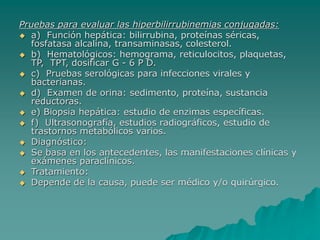Pruebas para evaluar las hiperbilirrubinemias conjugadas:
 a) Función hepática: bilirrubina, proteínas séricas,
fosfatasa alcalina, transaminasas, colesterol.
 b) Hematológicos: hemograma, reticulocitos, plaquetas,
TP, TPT, dosificar G - 6 P D.
 c) Pruebas serológicas para infecciones virales y
bacterianas.
 d) Examen de orina: sedimento, proteína, sustancia
reductoras.
 e) Biopsia hepática: estudio de enzimas específicas.
 f) Ultrasonografía, estudios radiográficos, estudio de
trastornos metabólicos varios.
 Diagnóstico:
 Se basa en los antecedentes, las manifestaciones clínicas y
exámenes paraclínicos.
 Tratamiento:
 Depende de la causa, puede ser médico y/o quirúrgico.
 