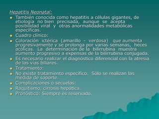 Hepatitis Neonatal:
 También conocida como hepatitis a células gigantes, de
etiología no bien precisada, aunque se acepta
posibilidad viral y otras anormalidades metabólicas
específicas.
 Cuadro clínico:
 Coloración ictérica (amarillo - verdosa) que aumenta
progresivamente y se prolonga por varias semanas, heces
acólicas. La determinación de la bilirrubina muestra
aumento progresivo a expensas de la bilirrubina conjugada.
 Es necesario realizar el diagnóstico diferencial con la atresia
de las vías biliares.
 Tratamiento:
 No existe tratamiento específico. Sólo se realizan las
medida de soporte.
 Complicaciones o secuelas:
 Raquitismo, cirrosis hepática.
 Pronóstico: Siempre es reservado.
 