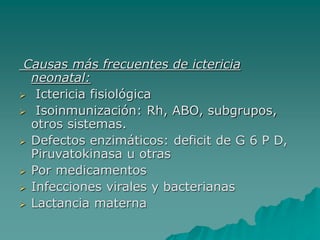 Causas más frecuentes de ictericia
neonatal:
 Ictericia fisiológica
 Isoinmunización: Rh, ABO, subgrupos,
otros sistemas.
 Defectos enzimáticos: deficit de G 6 P D,
Piruvatokinasa u otras
 Por medicamentos
 Infecciones virales y bacterianas
 Lactancia materna
 