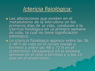 Ictericia fisiológica:
 Las alteraciones que existen en el
metabolismo de la bilirrubina en los
primeros días de ¡a vida, conducen a la
ictericia fisiológica en ¡a primera semana
de vida, la cual no tiene significación
patológica.
 La ictericia fisiológica aparece entre las 36
y 48 h de vida en el recién nacido a
término y entre las 48 y 72 h en el
pretérmino. Desaparece en la primera
semana en el niño a término y a los 14
días en el pretérmino.
 