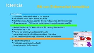 Ictericia RN con Enfermedad hemolítica
BIOQUIMICA
• La mayoría de las ictericias de la 1ra semana
• Virtualmente todas las de menos de 24 hrs
• Hb/Hcto seriado, Tipiajes, coombs directo, Reticulocitos, Bilirrubina seriada
• Grupo sanguíneo y RH, Lamina periférica,grupo sanguíneo materno y RN
• Historia familiar de Enf. Hemolítica del RN o exanguinotransfusión
• Inicio antes de 24 hrs
• Palidez por anemia y hepatoesplenomegalia
• Aumento abrupto de bilirrubina después de 24 a 48hrs
• Falla de fototerapia en bajar o controlar el nivel de bilirrubina
• Tratamiento agresivo
• Fototerapia y exanguinotransfusión
• Dosis intensivas de fototerapia
 