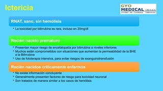 Ictericia
RNAT, sano, sin hemólisis
• La toxicidad por bilirrubina es rara, incluso en 20mg/dl
Recién nacido prematuro
• Presentan mayor riesgo de encefalopatía por bilirrubina a niveles inferiores
• Muchos están comprometidos con situaciones que aumentan la permeabilidad de la BHE
a la Bilirrubina
• Uso de fototerapia intensiva, para evitar riesgos de exanguinotransfusión
Recién nacidos críticamente enfermos
• No existe información concluyente
• Generalmente presentan factores de riesgo para toxicidad neuronal
• Son tratados de manera similar a los casos de hemólisis
 