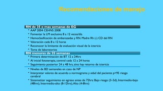 Recomendaciones de manejo
RN de 35 o mas semanas de EG
• AAP 2004 CEHNS 2008
• Fomentar la LM exclusiva 8 a 12 veces/día
• Hemoclasificación de embarazadas y RN. Madre Rh (-) CD del RN
• Valoración cada 8 a 12 horas
• Reconocer la limitante de evaluación visual de la ictericia
• Toma de laboratorios
RN menores de 35 semanas
• Primera determinación de BT 12 a 24hrs
• Al inicial fototerapia, control cada 12 a 24 horas
• Seguimiento posterior 24 a 48 hrs, sino hay retorno de ictericia
• Niveles de BD semanales en caso de NP
• Interpretar valores de acuerdo a normograma y edad del paciente p>95 riesgo
cerebral
• Sistematizar seguimiento en egreso antes de 72hrs: Bajo riesgo (3–5d), Intermedio-bajo
(48hrs), Intermedio-alto (8-12hrs),Alto (4-8hrs)
 