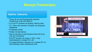 Manejo Fototerapia
Optima. Intensiva
• Tubos de luz azul fluorescente especial
(longitud de onda 420-480nm)
• Luz Led PT (emisión de diodos). Menos calor
• 10 – 20cm del neonato. Excepto con lámparas
halógenas
• Fototerapia doble
• Rodear de tela blanca
• Que el neonato no permanezca fuera de la luz
mas de 3 horas/día
• Si la PP de peso es mayor a 12%, o hay
deshidratación, corregir VO, LM
• La suplementación rutinaria con Líquidos EV no
esta indicada, salvo intolerancia oral
 