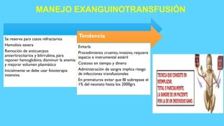 MANEJO EXANGUINOTRANSFUSIÓN
Se reserva para casos refractarios
Hemolisis severa
Remoción de anticuerpos
antieritrocitarios y bilirrubina, para
reponer hemoglobina, disminuir la anemia
y mejorar volumen plasmático
Inicialmente se debe usar fototerapia
intensiva
Tendencia
Evitarla
Procedimiento cruento, invasivo, requiere
espacio e instrumental estéril
Costoso en tiempo y dinero
Administración de sangre implica riesgo
de infecciones transfusionales
En prematuros evitar que BI sobrepase el
1% del neonato hasta los 2000grs
 