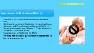 Intervenciones
Interrupción de la Lactancia Materna
• Frecuencia importante de destete al mes de vida (IC:
95%)
• Continuar la LM durante fototerapia no muestra efectos
adversos, un EO mostró respuesta mas lenta LM vs.
Suplementos en las 1ras 24 horas p: 0,03 (descenso en
24 hrs de 17,1% frente 22,9%)
• La duración de la fototerapia no difiere
• No hay resultados que avalen suspender la
lactancia materna
 