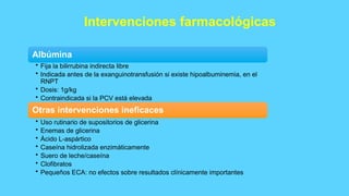 Intervenciones farmacológicas
Albúmina
• Fija la bilirrubina indirecta libre
• Indicada antes de la exanguinotransfusión si existe hipoalbuminemia, en el
RNPT
• Dosis: 1g/kg
• Contraindicada si la PCV está elevada
Otras intervenciones ineficaces
• Uso rutinario de supositorios de glicerina
• Enemas de glicerina
• Ácido L-aspártico
• Caseína hidrolizada enzimáticamente
• Suero de leche/caseína
• Clofibratos
• Pequeños ECA: no efectos sobre resultados clínicamente importantes
 