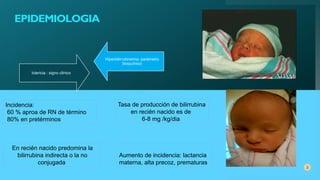3
Aumento de incidencia: lactancia
materna, alta precoz, prematuras
Ictericia : signo clínico
Hiperbilirrubinemia: parámetro
bioquímico
Incidencia:
60 % aproa de RN de término
80% en pretérminos
Tasa de producción de bilirrubina
en recién nacido es de
6-8 mg /kg/dia
En recién nacido predomina la
bilirrubina indirecta o la no
conjugada
EPIDEMIOLOGIA
 