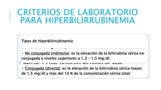 CRITERIOS DE LABORATORIO 
PARA HIPERBILIRRUBINEMIA 
• Más de 5 mg. al nacimiento. 
Tipos de Hiperbilirrubinemia 
• Más de 6 mg. las primeras 12 horas de vida. 
• Más de 10 mg. las primeras 24 horas de vida 
• Más de 13 mg. primeras 48 horas de vida. 
• Más de 15 mg. En cualquier momento 
• No conjugada (indirecta): es la elevación de la bilirrubina sérica no 
conjugada a niveles superiores a 1,3 – 1,5 mg/dl. 
• Conjugada (directa): es la elevación de la bilirrubina sérica mayor 
de 1,5 mg/dl y más del 10 % de la concentración sérica total. 
 