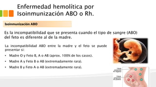 Enfermedad hemolítica por 
Isoinmunización ABO o Rh. 
Isoinmunización ABO 
Es la incompatibilidad que se presenta cuando el tipo de sangre (ABO) 
del feto es diferente al de la madre. 
La incompatibilidad ABO entre la madre y el feto se puede 
presentar si: 
• Madre O y Feto B, A o AB (aprox. 100% de los casos). 
• Madre A y Feto B o AB (extremadamente rara). 
• Madre B y Feto A o AB (extremadamente rara). 
 