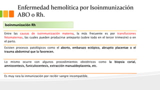 Enfermedad hemolítica por Isoinmunización 
ABO o Rh. 
Isoinmunización Rh 
Entre las causas de isoinmunización materna, la más frecuente es por transfusiones 
fetomaternas, las cuales pueden producirse anteparto (sobre todo en el tercer trimestre) o en 
el parto. 
Existen procesos patológicos como el aborto, embarazo ectópico, abruptio placentae o el 
trauma abdominal que la favorecen. 
Lo mismo ocurre con algunos procedimientos obstétricos como la biopsia corial, 
amniocentesis, funiculocentesis, extracción manualdeplacenta, etc. 
Es muy rara la inmunización por recibir sangre incompatible. 
 