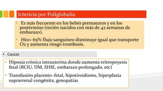 Ictericia por Poliglobulia 
• Es más frecuente en los bebés prematuros y en los 
postérmino (recién nacidos con más de 42 semanas de 
embarazo). 
• Hto> 65% flujo sanguíneo disminuye igual que transporte 
O2 y aumenta riesgo trombosis. 
• Causas 
• Hipoxia crónica intrauterina donde aumenta eritropoyesis 
fetal (RCIU, DM, SHIE, embarazo prolongado, etc) 
• Transfusión placento–fetal, hipotiroidismo, hiperplasia 
suprarrenal congénita, genopatías 
 