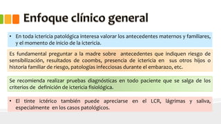 • En toda ictericia patológica interesa valorar los antecedentes maternos y familiares, 
y el momento de inicio de la ictericia. 
Es fundamental preguntar a la madre sobre antecedentes que indiquen riesgo de 
sensibilización, resultados de coombs, presencia de ictericia en sus otros hijos o 
historia familiar de riesgo, patologías infecciosas durante el embarazo, etc. 
Se recomienda realizar pruebas diagnósticas en todo paciente que se salga de los 
criterios de definición de ictericia fisiológica. 
• El tinte ictérico también puede apreciarse en el LCR, lágrimas y saliva, 
especialmente en los casos patológicos. 
 