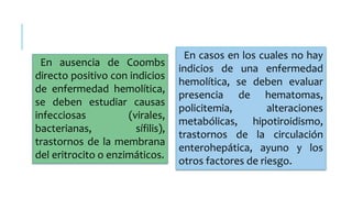 En ausencia de Coombs 
directo positivo con indicios 
de enfermedad hemolítica, 
se deben estudiar causas 
infecciosas (virales, 
bacterianas, sífilis), 
trastornos de la membrana 
del eritrocito o enzimáticos. 
En casos en los cuales no hay 
indicios de una enfermedad 
hemolítica, se deben evaluar 
presencia de hematomas, 
policitemia, alteraciones 
metabólicas, hipotiroidismo, 
trastornos de la circulación 
enterohepática, ayuno y los 
otros factores de riesgo. 
 