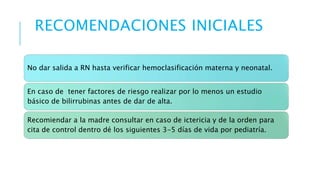 RECOMENDACIONES INICIALES 
No dar salida a RN hasta verificar hemoclasificación materna y neonatal. 
En caso de tener factores de riesgo realizar por lo menos un estudio 
básico de bilirrubinas antes de dar de alta. 
Recomiendar a la madre consultar en caso de ictericia y de la orden para 
cita de control dentro dé los siguientes 3-5 días de vida por pediatría. 
 