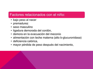 Factores relacionados con el niño:
• bajo peso al nacer
• premadurez
• sexo masculino
• ligadura demorada del cordón,
• demora en la evacuación del meconio
• alimentación con leche materna (alto b-glucuronidasa)
• deficiencia calórica,
• mayor pérdida de peso después del nacimiento,
 