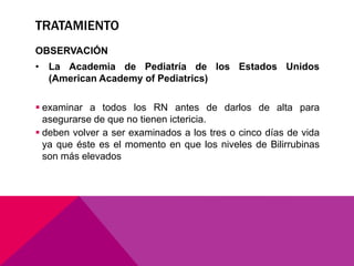 TRATAMIENTO
OBSERVACIÓN
• La Academia de Pediatría de los Estados Unidos
(American Academy of Pediatrics)
 examinar a todos los RN antes de darlos de alta para
asegurarse de que no tienen ictericia.
 deben volver a ser examinados a los tres o cinco días de vida
ya que éste es el momento en que los niveles de Bilirrubinas
son más elevados
 
