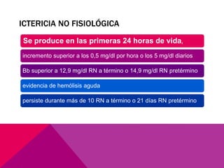 ICTERICIA NO FISIOLÓGICA
Se produce en las primeras 24 horas de vida,
incremento superior a los 0,5 mg/dl por hora o los 5 mg/dl diarios
Bb superior a 12,9 mg/dl RN a término o 14,9 mg/dl RN pretérmino
evidencia de hemólisis aguda
persiste durante más de 10 RN a término o 21 días RN pretérmino
 