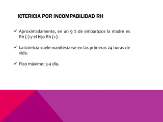  Aproximadamente, en un 9 % de embarazos la madre es
Rh (-) y el hijo Rh (+).
 La ictericia suele manifestarse en las primeras 24 horas de
vida.
 Pico máximo: 3-4 día.
ICTERICIA POR INCOMPABILIDAD RH
 