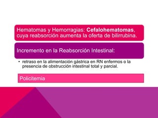 Hematomas y Hemorragias: Cefalohematomas,
cuya reabsorción aumenta la oferta de bilirrubina.
Incremento en la Reabsorción Intestinal:
• retraso en la alimentación gástrica en RN enfermos o la
presencia de obstrucción intestinal total y parcial.
Policitemia
 