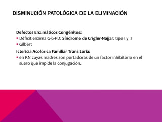 DISMINUCIÓN PATOLÓGICA DE LA ELIMINACIÓN
Defectos Enzimáticos Congénitos:
 Déficit enzima G-6-PD: Síndrome de Crigler-Najjar: tipo I y II
 Gilbert
Ictericia Acolúrica Familiar Transitoria:
 en RN cuyas madres son portadoras de un factor inhibitorio en el
suero que impide la conjugación.
 