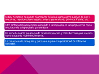 Si hay hemólisis se puede acompañar de otros signos como palidez de piel y
mucosas, hepatoesplenomegalia, edema generalizado (Hidrops Fetalis) etc.
Otro síntoma frecuentemente asociado a la hemólisis es la hipoglucemia como
resultado de la hiperplasia pancreática.
Se debe buscar la presencia de cefalohematomas y otras hemorragias internas
como causa de hiperbilirrubinemia.
La presencia de petequias y púrpuras sugieren la posibilidad de infección
connatal.
 