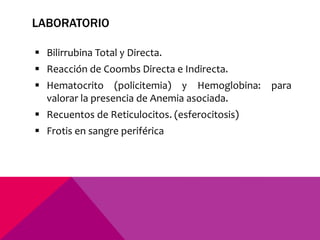 LABORATORIO
 Bilirrubina Total y Directa.
 Reacción de Coombs Directa e Indirecta.
 Hematocrito (policitemia) y Hemoglobina: para
valorar la presencia de Anemia asociada.
 Recuentos de Reticulocitos. (esferocitosis)
 Frotis en sangre periférica
 