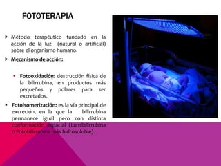 FOTOTERAPIA
 Método terapéutico fundado en la
acción de la luz (natural o artificial)
sobre el organismo humano.
 Mecanismo de acción:
 Fotooxidación: destrucción física de
la bilirrubina, en productos más
pequeños y polares para ser
excretados.
 Fotoisomerización: es la vía principal de
excreción, en la que la bilirrubina
permanece igual pero con distinta
conformación espacial (Lumibilirrubina
o Fotobilirrubina más hidrosoluble).
 