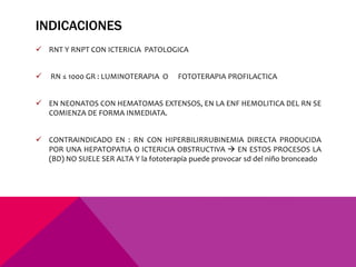 INDICACIONES
 RNT Y RNPT CON ICTERICIA PATOLOGICA
 RN ≤ 1000 GR : LUMINOTERAPIA O FOTOTERAPIA PROFILACTICA
 EN NEONATOS CON HEMATOMAS EXTENSOS, EN LA ENF HEMOLITICA DEL RN SE
COMIENZA DE FORMA INMEDIATA.
 CONTRAINDICADO EN : RN CON HIPERBILIRRUBINEMIA DIRECTA PRODUCIDA
POR UNA HEPATOPATIA O ICTERICIA OBSTRUCTIVA  EN ESTOS PROCESOS LA
(BD) NO SUELE SER ALTA Y la fototerapia puede provocar sd del niño bronceado
 