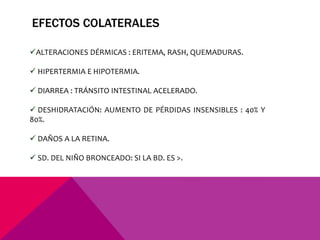 ALTERACIONES DÉRMICAS : ERITEMA, RASH, QUEMADURAS.
 HIPERTERMIA E HIPOTERMIA.
 DIARREA : TRÁNSITO INTESTINAL ACELERADO.
 DESHIDRATACIÓN: AUMENTO DE PÉRDIDAS INSENSIBLES : 40% Y
80%.
 DAÑOS A LA RETINA.
 SD. DEL NIÑO BRONCEADO: SI LA BD. ES >.
EFECTOS COLATERALES
 
