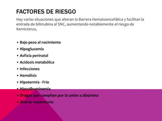 FACTORES DE RIESGO
Hay varias situaciones que alteran la Barrera Hematoencefálica y facilitan la
entrada de bilirrubina al SNC, aumentando notablemente el riesgo de
Kernicterus,
• Bajo peso al nacimiento
• Hipoglucemia
• Asfixia perinatal
• Acidosis metabólica
• Infecciones
• Hemólisis
• Hipotermia - Frío
• Hipoalbuminemia
• Drogas que compiten por la unión a albúmina
• Distrés respiratorio
 